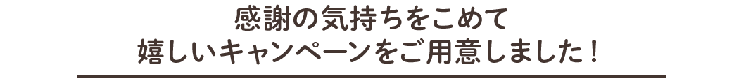 感謝の気持ちをこめて嬉しいキャンペーンをご用意しました！